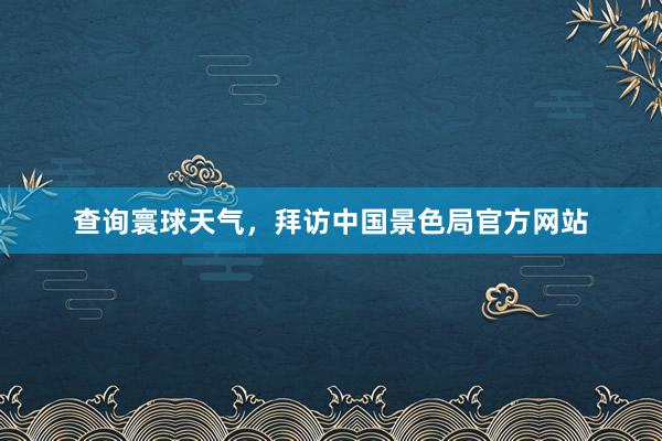 查询寰球天气，拜访中国景色局官方网站